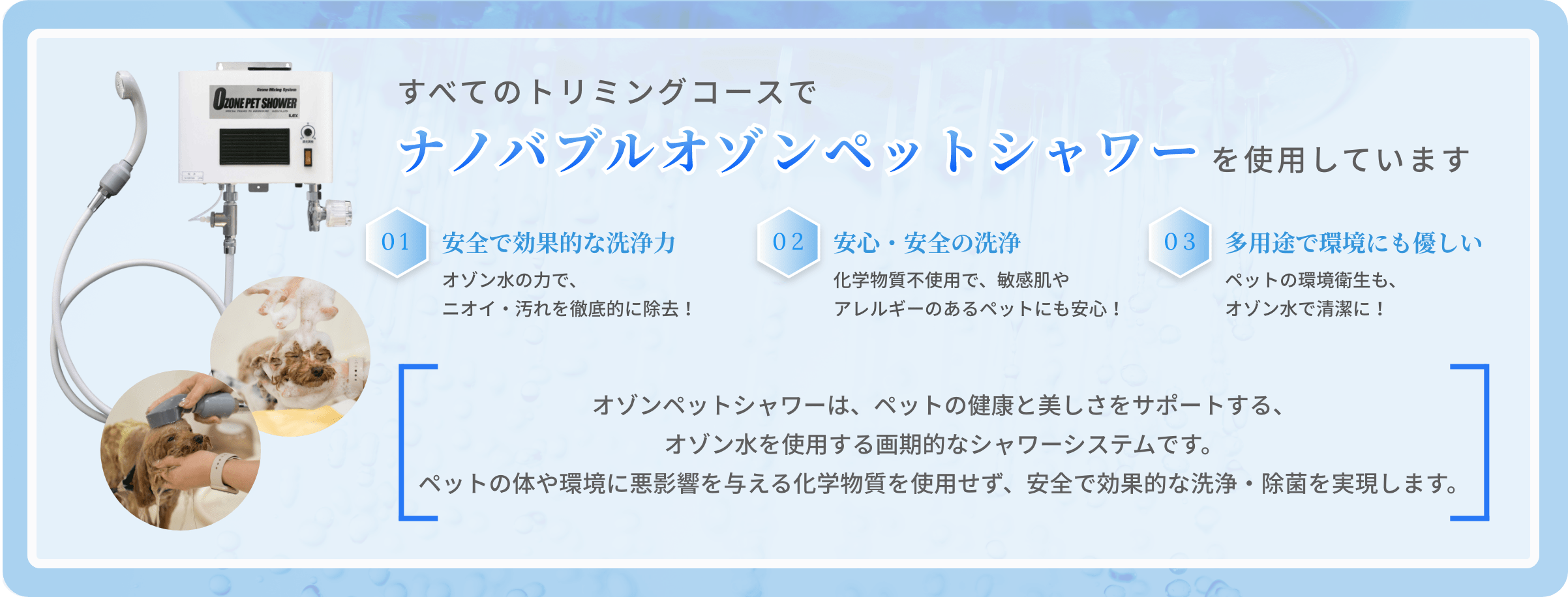 全てのトリミングコースで、ナノバブルオゾンペットシャワーを使用しています。オゾンペットシャワーは、ペットの健康と美しさをサポートする、オゾン水を使用する画期的なシャワーシステムです。ペットの体や環境に悪影響を与える化学物質を使用せず、安全で効果的な洗浄・除菌を実現します。